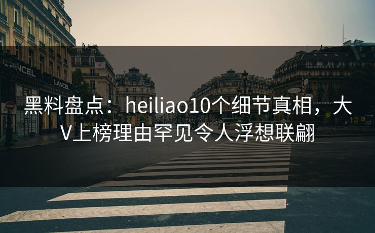 黑料盘点：heiliao10个细节真相，大V上榜理由罕见令人浮想联翩