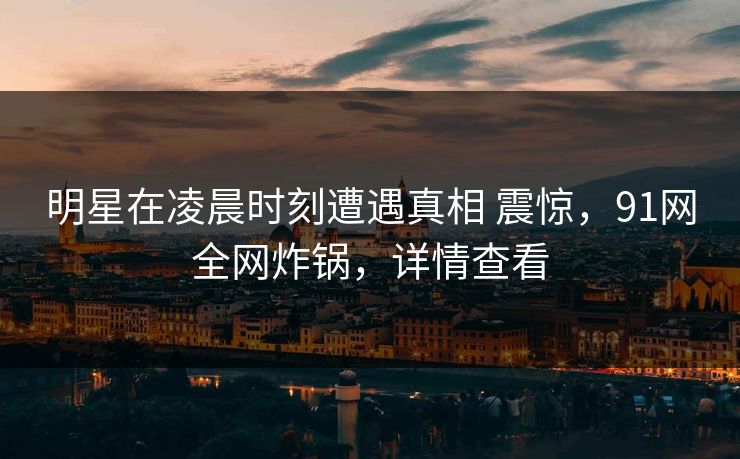 明星在凌晨时刻遭遇真相 震惊，91网全网炸锅，详情查看