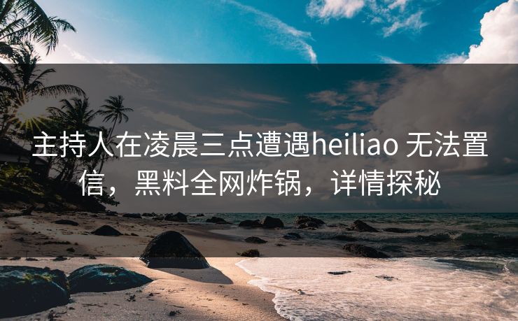 主持人在凌晨三点遭遇heiliao 无法置信，黑料全网炸锅，详情探秘