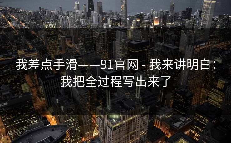 我差点手滑——91官网 - 我来讲明白：我把全过程写出来了
