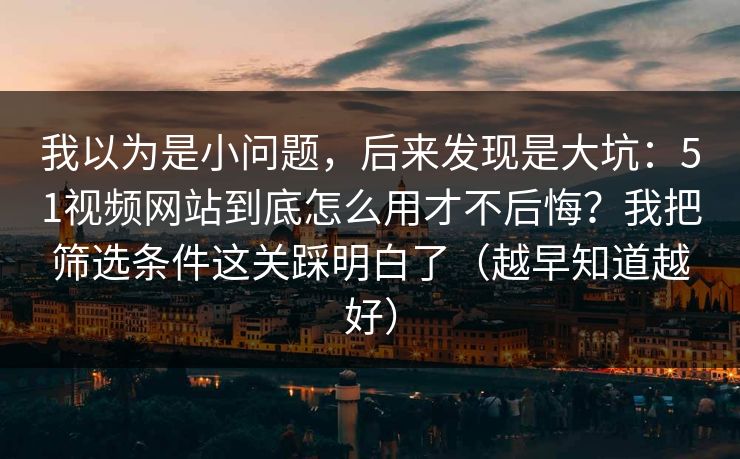 我以为是小问题,后来发现是大坑:51视频网站到底怎么用才不后悔?我把筛选条件这关踩明白了(越早知道越好) 我以为是小问题,后来发现是大坑:51视频网站到底怎么用才不后悔?我把筛选条件这关踩明白了(越早知道越好)