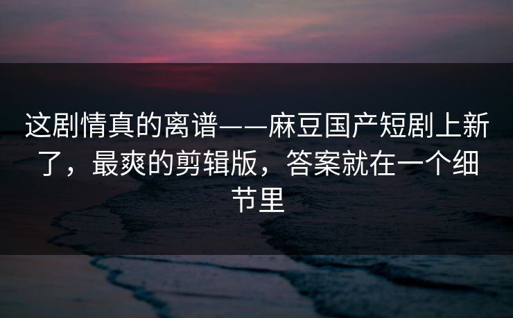 这剧情真的离谱——麻豆国产短剧上新了，最爽的剪辑版，答案就在一个细节里