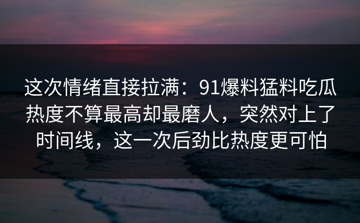 这次情绪直接拉满：91爆料猛料吃瓜热度不算最高却最磨人，突然对上了时间线，这一次后劲比热度更可怕