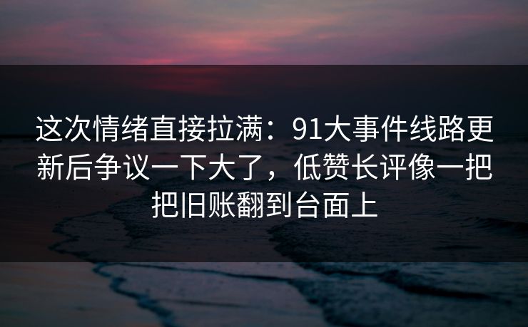 这次情绪直接拉满：91大事件线路更新后争议一下大了，低赞长评像一把把旧账翻到台面上