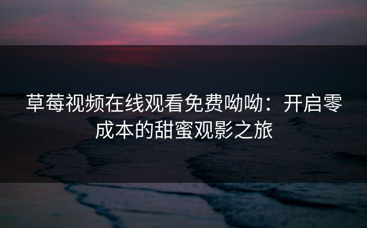 草莓视频在线观看免费呦呦：开启零成本的甜蜜观影之旅