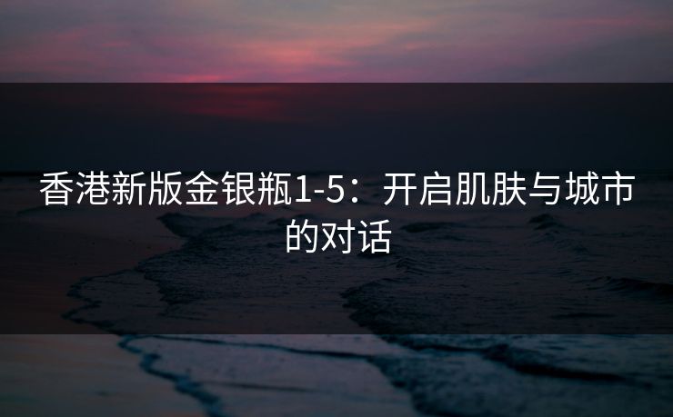 香港新版金银瓶1-5:开启肌肤与城市的对话 香港新版金银瓶1-5:开启肌肤与城市的对话