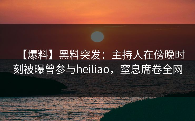 【爆料】黑料突发：主持人在傍晚时刻被曝曾参与heiliao，窒息席卷全网