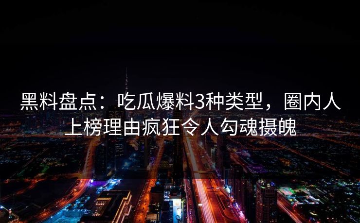 黑料盘点：吃瓜爆料3种类型，圈内人上榜理由疯狂令人勾魂摄魄