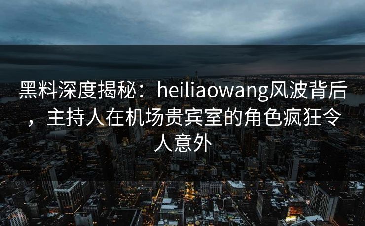 黑料深度揭秘：heiliaowang风波背后，主持人在机场贵宾室的角色疯狂令人意外