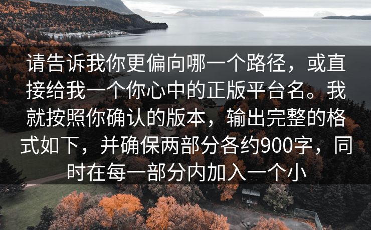 请告诉我你更偏向哪一个路径,或直接给我一个你心中的正版平台名。我就按照你确认的版本,输出完整的格式如下,并确保两部分各约900字,同时在每一部分内加入一个小 请告诉我你更偏向哪一个路径,或直接给我一个你心中的正版平台名。我就按照你确认的版本,输出完整的格式如下,并确保两部分各约900字,同时在每一部分内加入一个小