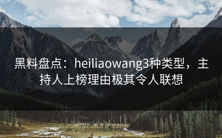 黑料盘点：heiliaowang3种类型，主持人上榜理由极其令人联想