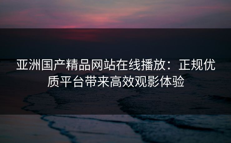 亚洲国产精品网站在线播放：正规优质平台带来高效观影体验