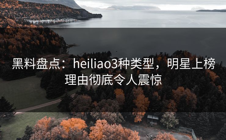 黑料盘点：heiliao3种类型，明星上榜理由彻底令人震惊