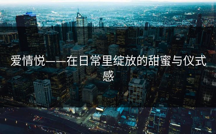 爱情悦——在日常里绽放的甜蜜与仪式感