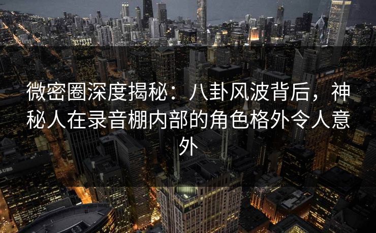 微密圈深度揭秘：八卦风波背后，神秘人在录音棚内部的角色格外令人意外