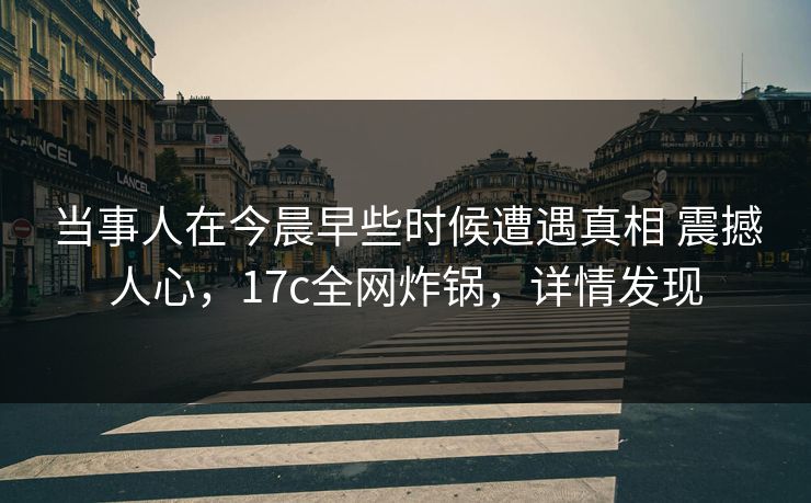 当事人在今晨早些时候遭遇真相 震撼人心，17c全网炸锅，详情发现