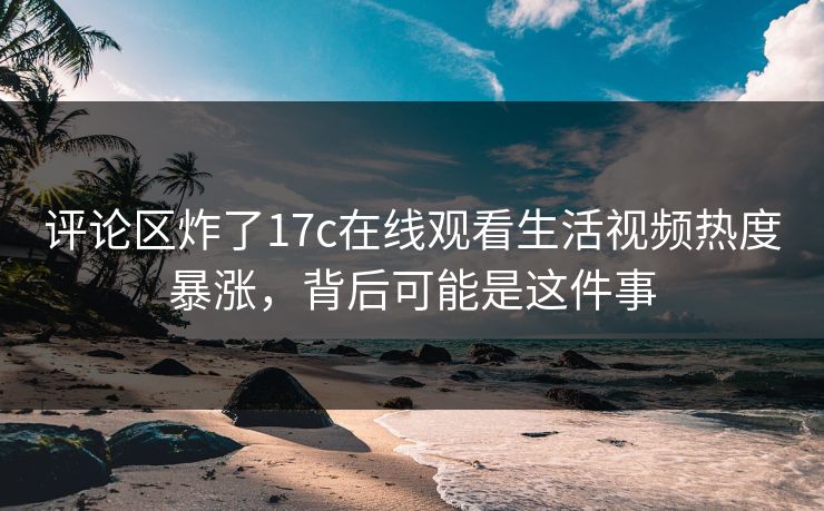 评论区炸了17c在线观看生活视频热度暴涨,背后可能是这件事